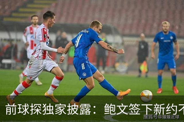 前球探独家披露：鲍文签下新约不假，但合同里藏着一条离队通道