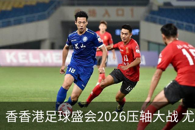 香香港足球盛会2026压轴大战 尤文图斯击败切尔西成功捧杯